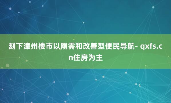 刻下漳州楼市以刚需和改善型便民导航- qxfs.cn住房为主