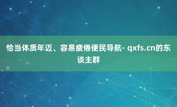 恰当体质年迈、容易疲倦便民导航- qxfs.cn的东谈主群
