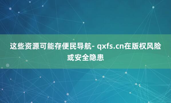 这些资源可能存便民导航- qxfs.cn在版权风险或安全隐患